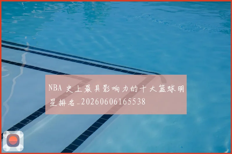 NBA 史上最具影响力的十大篮球明星排名_20260606165538