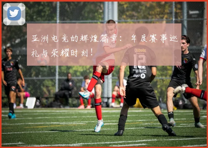 亚洲电竞的辉煌篇章：年度赛事巡礼与荣耀时刻！