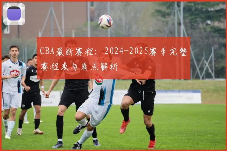 CBA最新赛程:2024-2025赛季完整赛程表与看点解析